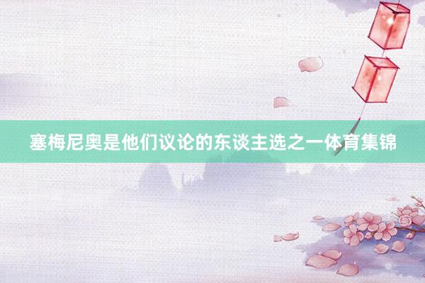 塞梅尼奥是他们议论的东谈主选之一体育集锦