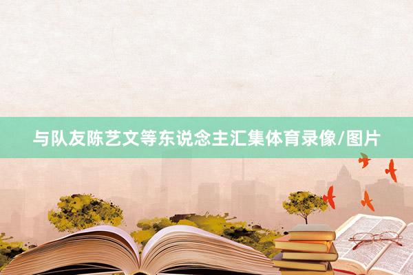 与队友陈艺文等东说念主汇集体育录像/图片