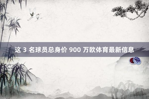 这 3 名球员总身价 900 万欧体育最新信息