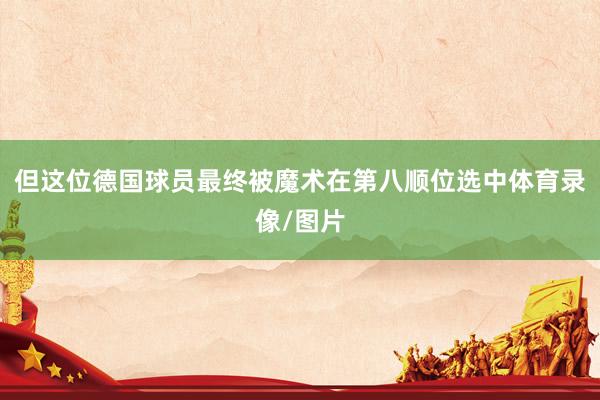 但这位德国球员最终被魔术在第八顺位选中体育录像/图片