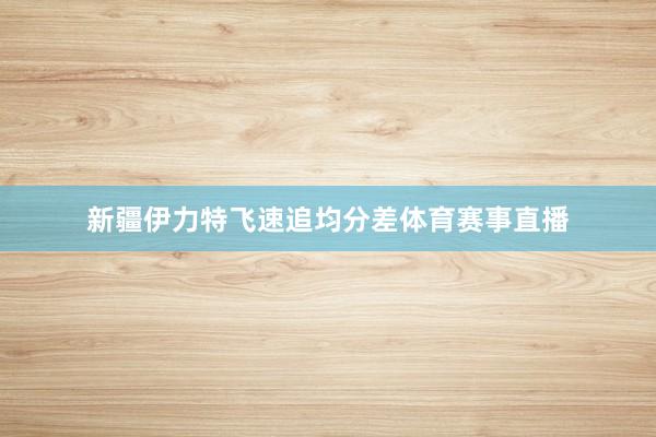 新疆伊力特飞速追均分差体育赛事直播