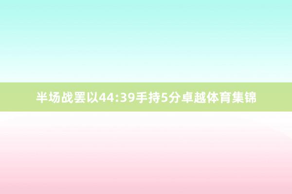 半场战罢以44:39手持5分卓越体育集锦