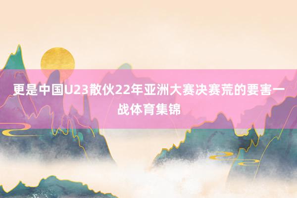 更是中国U23散伙22年亚洲大赛决赛荒的要害一战体育集锦