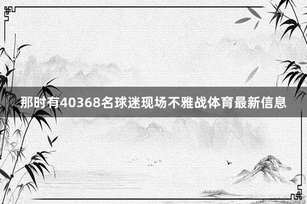 那时有40368名球迷现场不雅战体育最新信息