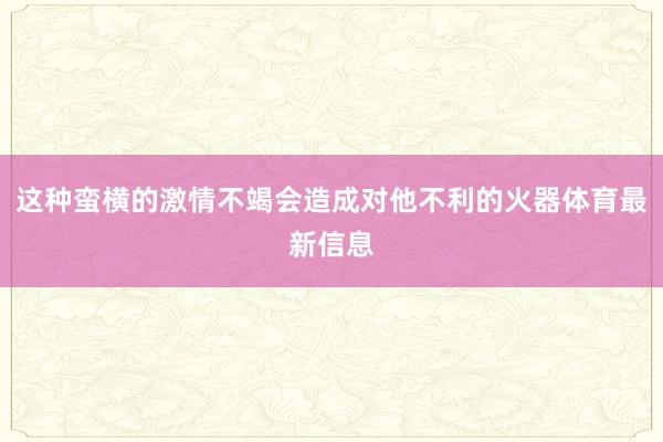 这种蛮横的激情不竭会造成对他不利的火器体育最新信息