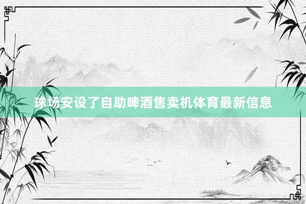 球场安设了自助啤酒售卖机体育最新信息