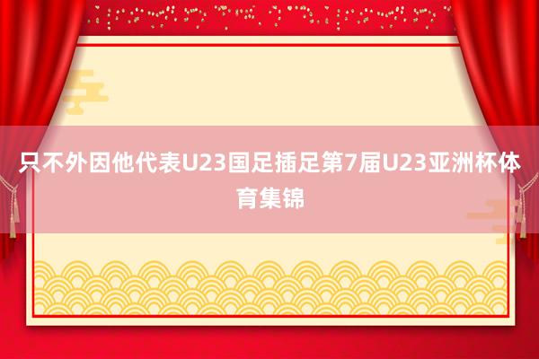 只不外因他代表U23国足插足第7届U23亚洲杯体育集锦