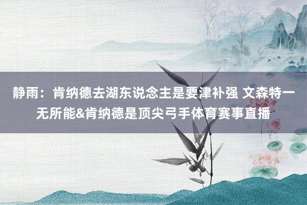 静雨：肯纳德去湖东说念主是要津补强 文森特一无所能&肯纳德是顶尖弓手体育赛事直播