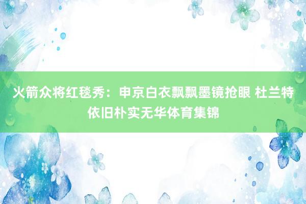 火箭众将红毯秀：申京白衣飘飘墨镜抢眼 杜兰特依旧朴实无华体育集锦