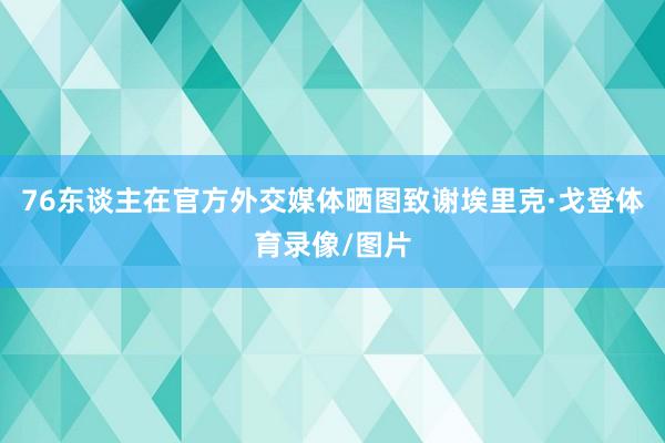 76东谈主在官方外交媒体晒图致谢埃里克·戈登体育录像/图片