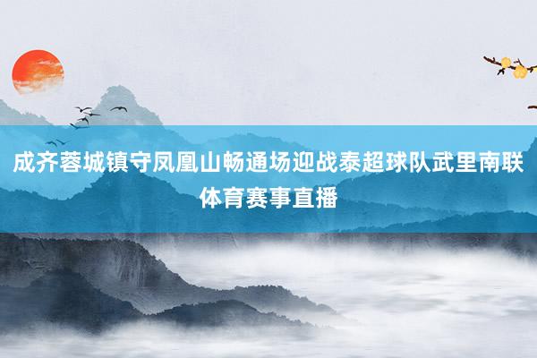 成齐蓉城镇守凤凰山畅通场迎战泰超球队武里南联体育赛事直播