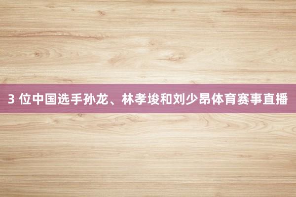 3 位中国选手孙龙、林孝埈和刘少昂体育赛事直播
