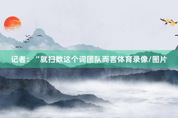 记者：“就扫数这个词团队而言体育录像/图片