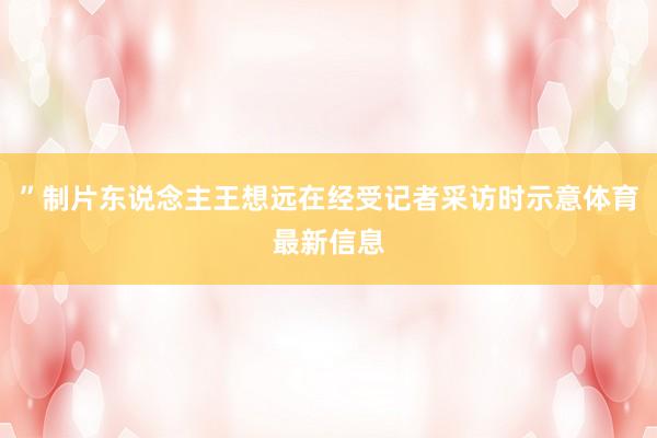 ”制片东说念主王想远在经受记者采访时示意体育最新信息