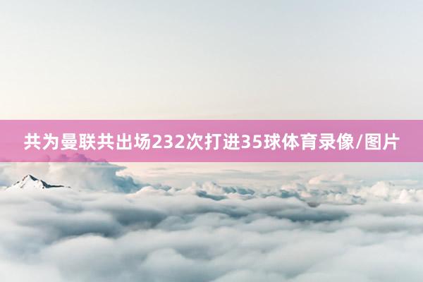 共为曼联共出场232次打进35球体育录像/图片