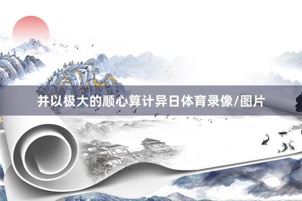 并以极大的顺心算计异日体育录像/图片
