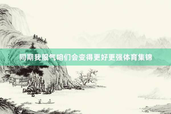 同期我服气咱们会变得更好更强体育集锦
