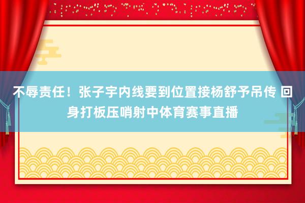 不辱责任！张子宇内线要到位置接杨舒予吊传 回身打板压哨射中体育赛事直播