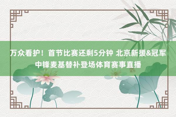 万众看护！首节比赛还剩5分钟 北京新援&冠军中锋麦基替补登场体育赛事直播