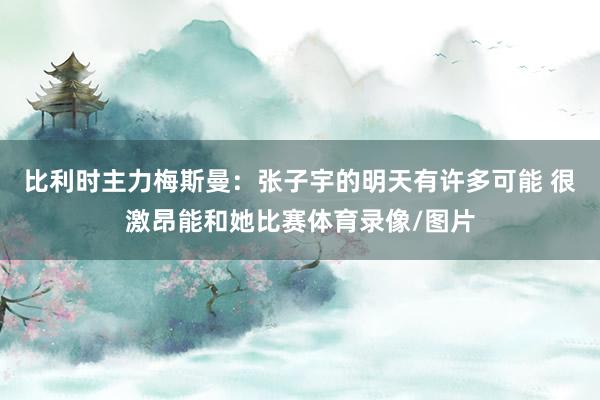 比利时主力梅斯曼：张子宇的明天有许多可能 很激昂能和她比赛体育录像/图片