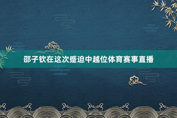 邵子钦在这次蹙迫中越位体育赛事直播