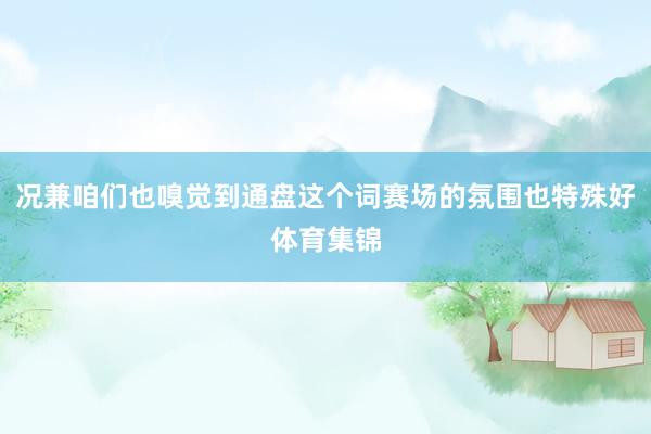 况兼咱们也嗅觉到通盘这个词赛场的氛围也特殊好体育集锦