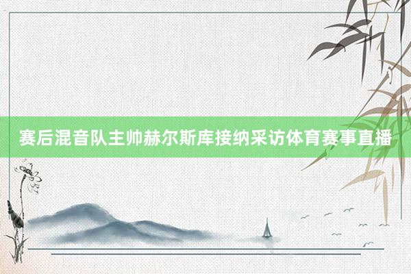 赛后混音队主帅赫尔斯库接纳采访体育赛事直播