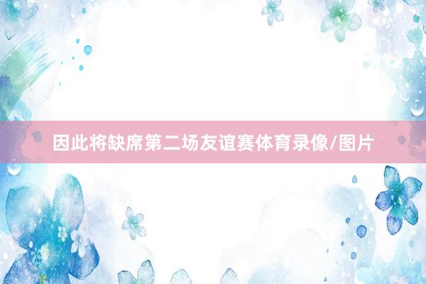 因此将缺席第二场友谊赛体育录像/图片