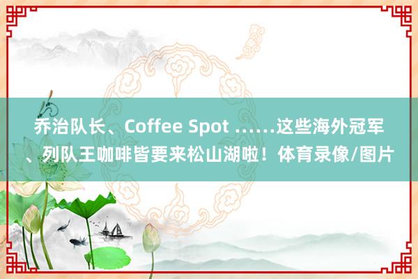 乔治队长、Coffee Spot ……这些海外冠军、列队王咖啡皆要来松山湖啦！体育录像/图片