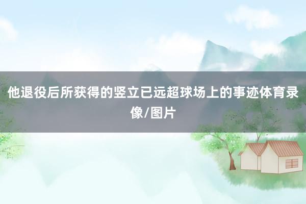 他退役后所获得的竖立已远超球场上的事迹体育录像/图片