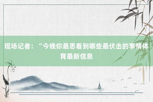 现场记者:“今晚你最思看到哪些最伏击的事情体育最新信息