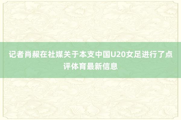 记者肖赧在社媒关于本支中国U20女足进行了点评体育最新信息