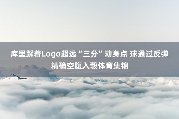 库里踩着Logo超远“三分”动身点 球通过反弹精确空腹入彀体育集锦