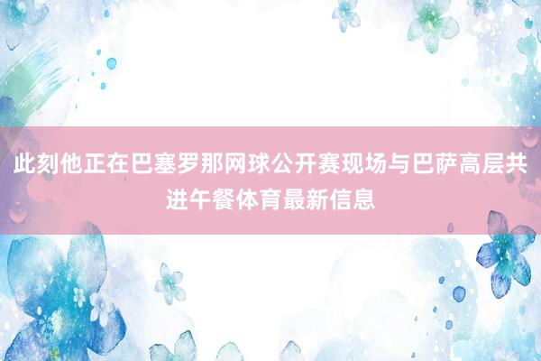 此刻他正在巴塞罗那网球公开赛现场与巴萨高层共进午餐体育最新信息