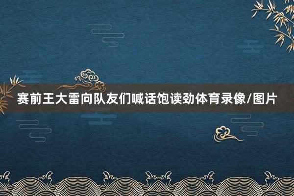 赛前王大雷向队友们喊话饱读劲体育录像/图片