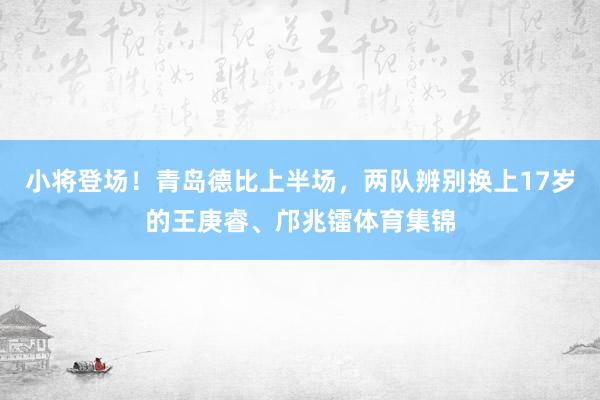小将登场！青岛德比上半场，两队辨别换上17岁的王庚睿、邝兆镭体育集锦