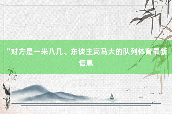 “对方是一米八几、东谈主高马大的队列体育最新信息