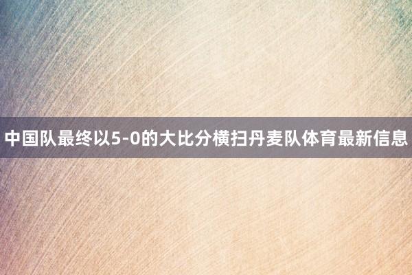 中国队最终以5-0的大比分横扫丹麦队体育最新信息