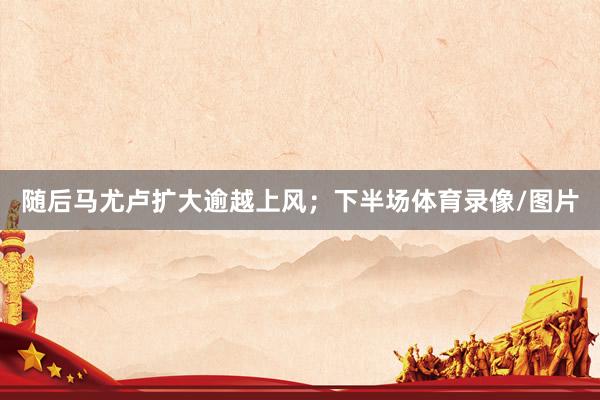随后马尤卢扩大逾越上风；下半场体育录像/图片