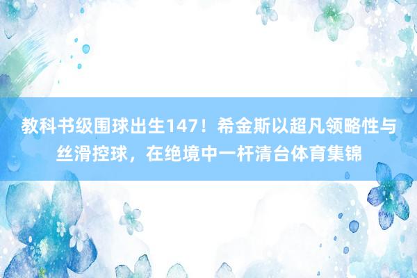 教科书级围球出生147！希金斯以超凡领略性与丝滑控球，在绝境中一杆清台体育集锦