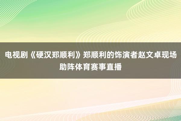 电视剧《硬汉郑顺利》郑顺利的饰演者赵文卓现场助阵体育赛事直播