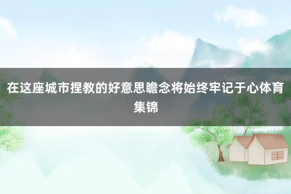 在这座城市捏教的好意思瞻念将始终牢记于心体育集锦
