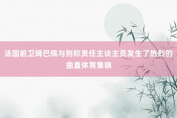 法国前卫姆巴佩与别称责任主谈主员发生了热烈的曲直体育集锦