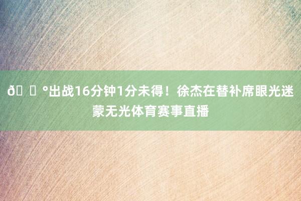 😰出战16分钟1分未得！徐杰在替补席眼光迷蒙无光体育赛事直播