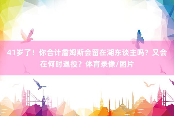 41岁了！你合计詹姆斯会留在湖东谈主吗？又会在何时退役？体育录像/图片