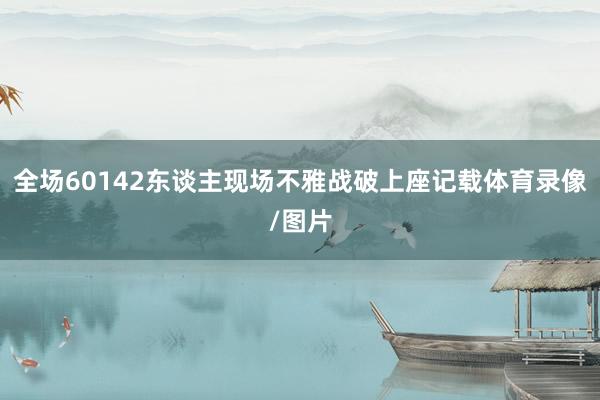 全场60142东谈主现场不雅战破上座记载体育录像/图片