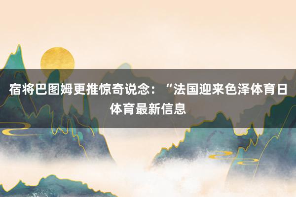 宿将巴图姆更推惊奇说念：“法国迎来色泽体育日体育最新信息