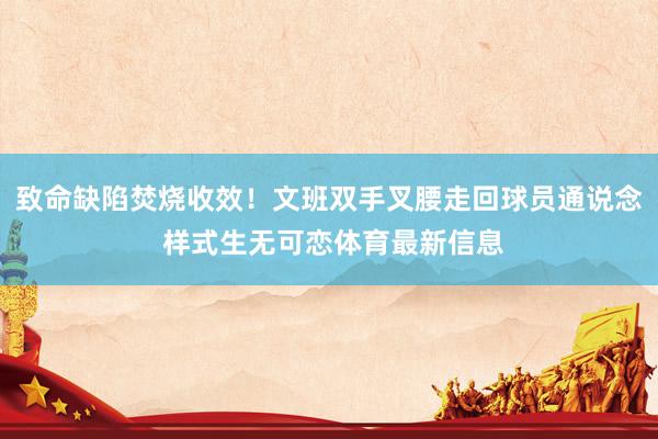致命缺陷焚烧收效！文班双手叉腰走回球员通说念 样式生无可恋体育最新信息