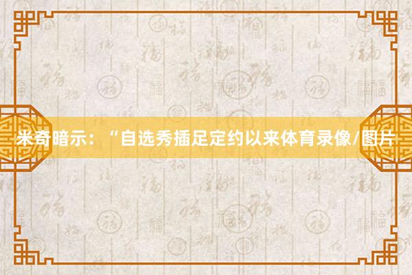 米奇暗示：“自选秀插足定约以来体育录像/图片