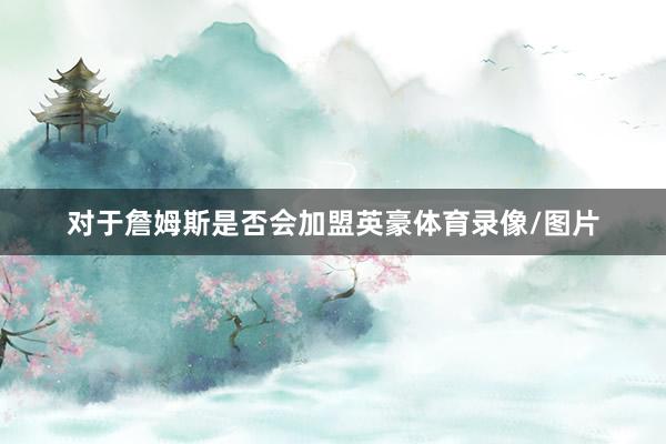 对于詹姆斯是否会加盟英豪体育录像/图片